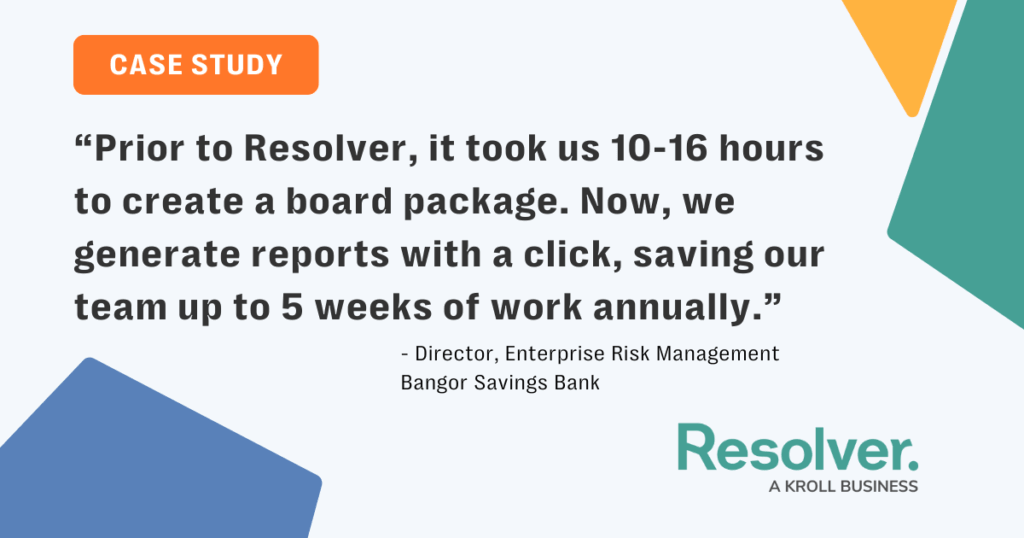 Quote from bangor savings bank’s director of enterprise risk management highlighting resolver’s impact on audit efficiency: "prior to resolver, it took us 10–16 hours to create a board package. Now, we generate reports with a click, saving our team up to 5 weeks of work annually. "